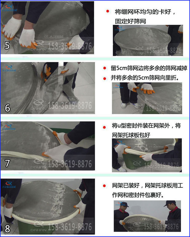 第五步：將旋振篩繃網(wǎng)環(huán)均勻的卡好固定好篩網(wǎng)第六步：留5cm篩網(wǎng)邊將多余的篩網(wǎng)減掉，并將多余的5cm篩網(wǎng)向里折第七步：將u型密封件裝在網(wǎng)架外，將網(wǎng)架托球板包好第八步：網(wǎng)架已裝好，網(wǎng)架托球板用工作網(wǎng)和密封件包裹好。