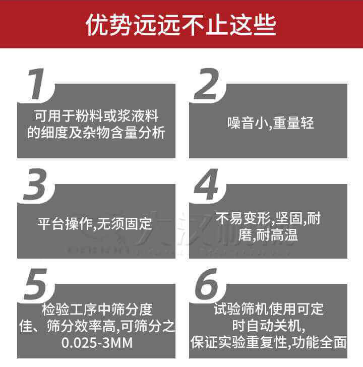 試驗篩優(yōu)勢：1，可用于粉料或漿液料的細度及雜物含量分析。2，噪音小，重量輕。3，平臺操作，無須固定。4，不易變形，堅固，耐磨，耐高溫。5，檢驗工序中篩分度佳，篩分效率高，可篩分之0.025-3MM6，試驗篩機使用可定時自動關(guān)機保證實驗重復(fù)性，功能全面。