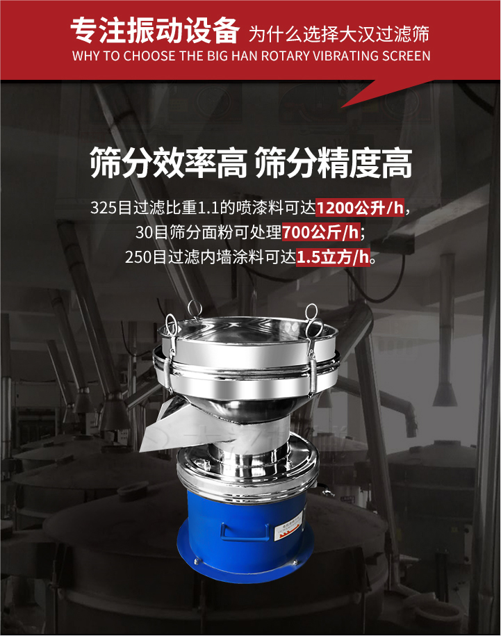 大漢過濾篩篩分效率高,精度高;325目過濾比重1:1的噴油漆可達1200公升/時;30目篩粉面粉可處理700公斤/時;250目過濾內(nèi)墻涂料可達1.5立方/h;過濾篩廠家直銷價格便宜。過濾篩適用物料：粘液粉末都可以使用具體產(chǎn)品如下：奶制品，油漆，泥漿，淀粉，果汁等。